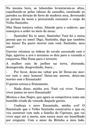 Na mesma hora, as labaredas levantaram-se altas,
espalhando-se pelas tábuas do assoalho, escalando as
paredes na direção do forro de madeira seca, devorando
as pernas da mesa e procurando consumir o corpo do
Velho Santinho.
Nhá Nana tentava voltar, falando para o cadáver, que
começava a arder no meio da mesa:
- Santinho! Eu te amei, Santinho! Você foi a única
pessoa que eu amei! Diga, Santinho, diga que também
me amou! Eu quero morrer com você, Santinho, meu
amor!
Garrote retomou as rédeas do cavalo assustado com o
fogo, agarrou a avó e arrastou os dois para a varanda e
empurrou Nhá Nana para o terreiro.
A mulher caiu de joelhos na terra, chorando,
desesperada, desgrenhada, louca...
- Por favor, deixe-me voltar pra lá! Deixe-me mor-
rer com o meu homem! Deixe-me morrer, deixe-me
morrer com o Encantado!
O garoto cercou-a firmemente.
- Nada disso, minha avó. Você vai viver. Vamos
viver juntos no novo Encantado!
Montou o Asa Negra, que agora se comportava como um
humilde criado da vontade daquele garoto.
- Conheça o novo Encantado, minha avó! O
Encantado que o Velho Santinho construiria e que eu
vou construir com toda a família do Cipriano, que vai
viver aqui até a morte, sem nunca mais ser humilhado
por ninguém. Com o amor da Ritinha a meu lado.
 
