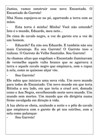 Juntos, vamos construir esse novo Encantado. O
Encantado do Garrote!
Nhá Nana espojava-se no pó, agarrando a terra com as
mãos.
- Esta terra é minha! Minha! Você não entende?
Isto é o mundo, Eduardo, meu neto...
De cima do cavalo negro, a voz do garoto era a voz de
um homem.
- Eduardo? Eu não sou Eduardo. E também não sou
mais Caramujo. Eu sou Garrote! O Garrote teso e
tinhoso. O Garrote do Velho Santinho. Sou Garrote!
As chamas altas que engoliam o Encantado iluminavam
de vermelho aquele vulto branco que se agarrava à
terra e aquele cavalo negro que empinava, com o rapaz
à sela, como se quisesse alçar vôo.
- Sou Garrote!
Ele sabia que iniciava uma nova vida. Um novo mundo
para todos do Encantado. Um novo mundo em que teria
Ritinha a seu lado, em que teria a cruel avó, domada
como o Asa Negra, envelhecendo neste novo mundo. Um
mundo sem mortes. Um mundo que ele dirigiria numa
firme cavalgada em direção à vida.
A lua abria-se cheia, azulando a noite e o pêlo do cavalo
que empinava com o garoto de pé nos estribos, com a
sela como palanque:
- Sou Garrote!
 