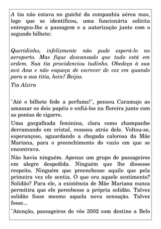 A tia não estava no guiché da companhia aérea mas,
logo que se identificou, uma funcionária solícita
entregou-lhe a passagem e a autorização junto com o
segundo bilhete:
Queridinho, infelizmente não pude esperá-lo no
aeroporto. Mas fique descansado que tudo está em
ordem. Sua tia providenciou tudinho. Obedeça à sua
avó Ana e não esqueça de escrever de vez em quando
para a sua titia, hein? Beijos.
Tia Alzira
"Até o bilhete fede a perfume!", pensou Caramujo ao
amassar os dois papéis e enfiá-los na floreira junto com
as pontas de cigarro.
Uma gargalhada feminina, clara como champanhe
derramando em cristal, ressoou atrás dele. Voltou-se,
esperançoso, aguardando a chegada calorosa da Mãe
Mariana, para o preenchimento do vazio em que se
encontrava.
Não havia ninguém. Apenas um grupo de passageiros
em alegre despedida. Ninguém que lhe dissesse
respeito. Ninguém que preenchesse aquilo que pela
primeira vez ele sentia. O que era aquele sentimento?
Solidão? Para ele, a existência de Mãe Mariana nunca
permitira que ele percebesse a própria solidão. Talvez
solidão fosse mesmo aquela nova sensação. Talvez
fosse...
"Atenção, passageiros do vôo 3502 com destino a Belo
 