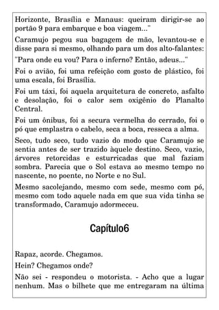 Horizonte, Brasília e Manaus: queiram dirigir-se ao
portão 9 para embarque e boa viagem..."
Caramujo pegou sua bagagem de mão, levantou-se e
disse para si mesmo, olhando para um dos alto-falantes:
"Para onde eu vou? Para o inferno? Então, adeus..."
Foi o avião, foi uma refeição com gosto de plástico, foi
uma escala, foi Brasília.
Foi um táxi, foi aquela arquitetura de concreto, asfalto
e desolação, foi o calor sem oxigênio do Planalto
Central.
Foi um ônibus, foi a secura vermelha do cerrado, foi o
pó que emplastra o cabelo, seca a boca, resseca a alma.
Seco, tudo seco, tudo vazio do modo que Caramujo se
sentia antes de ser trazido àquele destino. Seco, vazio,
árvores retorcidas e esturricadas que mal faziam
sombra. Parecia que o Sol estava ao mesmo tempo no
nascente, no poente, no Norte e no Sul.
Mesmo sacolejando, mesmo com sede, mesmo com pó,
mesmo com todo aquele nada em que sua vida tinha se
transformado, Caramujo adormeceu.
Capítulo6
Rapaz, acorde. Chegamos.
Hein? Chegamos onde?
Não sei - respondeu o motorista. - Acho que a lugar
nenhum. Mas o bilhete que me entregaram na última
 