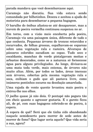 parada mandava que você desembarcasse aqui.
Caramujo não discutiu. Sua vida estava sendo
comandada por bilhetinhos. Desceu e aceitou a ajuda do
motorista para desembarcar a pequena bagagem.
O barulho do ônibus afastou-se até desaparecer, mas a
nuvem de poeira vermelha continuou suspensa no ar.
Em torno, com a visão meio encoberta pela poeira,
Caramujo via uma paisagem única, diferente de tudo o
que conhecia. Pequenas árvores de troncos retorcidos e
recurvados, de folhas grossas, espalhavam-se esparsas
sobre uma vegetação rala e rasteira. Alvoroços de
pássaros coloridos sacudiam as copas. Tudo seco e
escaldante, manchas de verde pintalgavam moitas e
arbustos descorados, como se a natureza só fornecesse
água para alguns privilegiados. Ao longe, divisava-se
uma mata toda verde, mais extensa, de árvores não
muito altas. Além, por todos os lados, áreas imensas
sem árvores, cobertas pela mesma vegetação rala e
seca, exibiam o gado que ali pastava livre, como
inúmeros pontinhos escuros na desolação amarelada.
Uma rajada de vento quente levantou mais poeira e
entrou-lhe nos olhos.
O joelho quase já não doía. O pontapé não pegara tão
em cheio quanto o agressor gostaria. E o garoto ficou
ali, de pé, com suas bagagens cobrindo-se de poeira, à
espera.
À espera de quê? Será que ele tinha sido abandonado
naquele semideserto para morrer de sede antes de
morrer de fome? Que lugar seria aquele? Que vida seria
a sua, agora?
 