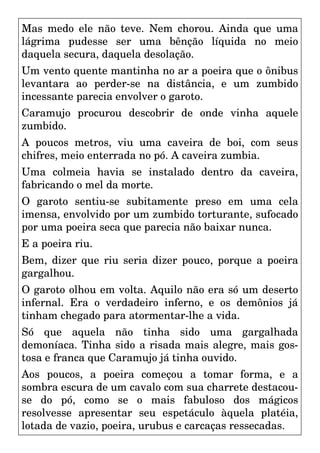 Mas medo ele não teve. Nem chorou. Ainda que uma
lágrima pudesse ser uma bênção líquida no meio
daquela secura, daquela desolação.
Um vento quente mantinha no ar a poeira que o ônibus
levantara ao perder-se na distância, e um zumbido
incessante parecia envolver o garoto.
Caramujo procurou descobrir de onde vinha aquele
zumbido.
A poucos metros, viu uma caveira de boi, com seus
chifres, meio enterrada no pó. A caveira zumbia.
Uma colmeia havia se instalado dentro da caveira,
fabricando o mel da morte.
O garoto sentiu-se subitamente preso em uma cela
imensa, envolvido por um zumbido torturante, sufocado
por uma poeira seca que parecia não baixar nunca.
E a poeira riu.
Bem, dizer que riu seria dizer pouco, porque a poeira
gargalhou.
O garoto olhou em volta. Aquilo não era só um deserto
infernal. Era o verdadeiro inferno, e os demônios já
tinham chegado para atormentar-lhe a vida.
Só que aquela não tinha sido uma gargalhada
demoníaca. Tinha sido a risada mais alegre, mais gos-
tosa e franca que Caramujo já tinha ouvido.
Aos poucos, a poeira começou a tomar forma, e a
sombra escura de um cavalo com sua charrete destacou-
se do pó, como se o mais fabuloso dos mágicos
resolvesse apresentar seu espetáculo àquela platéia,
lotada de vazio, poeira, urubus e carcaças ressecadas.
 