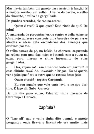 Mas havia também um garoto para assistir à função. E
a mágica revelou um velho. O velho do cavalo, o velho
da charrete, o velho da gargalhada.
De punhos cerrados, ele contra-atacou.
- Quem é você? O que quer? Está rindo de quê? De
mim?
A enxurrada de perguntas jorrou contra o velho como se
Caramujo quisesse construir uma barreira de palavras
afiadas e atrás dela esconder-se das ameaças que
estavam por vir.
O velho estava de pé, na boléia da charrete, segurando
as rédeas com uma das mãos e batendo com a outra na
coxa, para marcar o ritmo incessante de suas
gargalhadas.
- Ora, vejam só! Teso e tinhoso feito um garrote! E
esse olhinho roxo? Ah, invocado e brigão! Eu só queria
ver o jeito que ficou o outro que te roxeou desse jeito!
- Quem é você? - repetiu Caramujo.
- Eu sou aquele que veio para levá-lo ao seu des-
tino. É logo ali. Suba, Garrote!
De um dia para outro, Eduardo tinha passado de
Caramujo a Garrote.
Capítulo7
O "logo ali" que o velho tinha dito quando o garoto
perguntou onde ficava o Encantado era muito mais
 