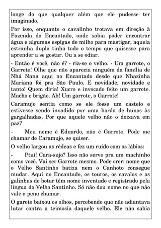 longe do que qualquer além que ele pudesse ter
imaginado.
Por isso, enquanto o cavalinho trotava em direção à
Fazenda do Encantado, onde sabia poder encontrar
água e algumas espigas de milho para mastigar, aquela
estranha dupla tinha todo o tempo que quisesse para
aprender a se gostar. Ou a se odiar.
- Então é você, não é? - ria-se o velho. - Um garrote, o
Garrote! Olhe que não aparecia ninguém da família de
Nhá Nana aqui no Encantado desde que Nhazinha
Mariana foi pra São Paulo. E novidade, novidade e
tanto! Quem diria! Xucro e invocado feito um garrote.
Macho e brigão. Ah! Um garrote, o Garrote!
Caramujo sentia como se ele fosse um castelo e
estivesse sendo invadido por uma horda de hunos às
gargalhadas. Por que aquele velho não o deixava em
paz?
- Meu nome é Eduardo, não é Garrote. Pode me
chamar de Caramujo, se quiser.
O velho largou as rédeas e fez um ruído com os lábios:
- Ptuí! Cara-sujo? Isso não serve pra um machinho
como você. Vai ser Garrote mesmo. Pode crer: nome que
o Velho Santinho batiza nem o Canhoto consegue
mudar. Aqui no Encantado, os touros, os cavalos e as
galinhas de botar têm nome inventado e registrado pela
língua do Velho Santinho. Só não dou nome no que não
vale a pena chamar.
O garoto baixou os olhos, percebendo que não adiantava
lutar contra a teimosia daquele velho. Ele não sabia
 