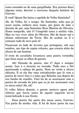como esconder-se de uma gargalhada. Era preciso dizer
alguma coisa, desviar a conversa daquela história de
Garrote.
E você? Quem lhe botou o apelido de Velho Santinho?
Ah, de Velho, foi o tempo. De Santinho, acho que já
nasci assim, embora meu nome, por gosto de mãe e
decisão de pai, seja Santelmo Braz Martim de Oliveira.
Nome comprido, não é? Comprido como a minha vida.
Mas eu vou viver além do Oliveira. Hei de durar até o
último sobrenome da Terra. Hei de acabar no Z e
começar tudo de novo pelo A!
Passavam ao lado de árvores que protegiam, sob sua
sombra, um tipo de capim robusto, que crescia além da
altura de um homem.
O trote do cavalinho levantava uma poeira vermelha
que fazia coçar os olhos do garoto.
- Ah! Danada de poeira, não é? Aqui é sempre
assim. Isso é o inverno no cerrado. Tudo seco e Sol
queimando a cabeça da gente. Nem no verão a chuva
adianta. E só ela dar uma estiadazinha que lá vem a
poeira de novo! Isso é o talco que Belzebu usa depois do
seu banho de enxofre. Você há de se acostumar com a
poeira do cerrado do jeito que eu já me acostumei com
os meus calos! Ah, ah!
O velho falava demais, o garoto ansiava agora pelo
silêncio que havia antes de aquele tagarela ter-se
materializado à sua frente.
- Essa poeira faz parte dos meus ossos, Garrote.
Faz parte da minha vida. E há de fazer parte da sua
 