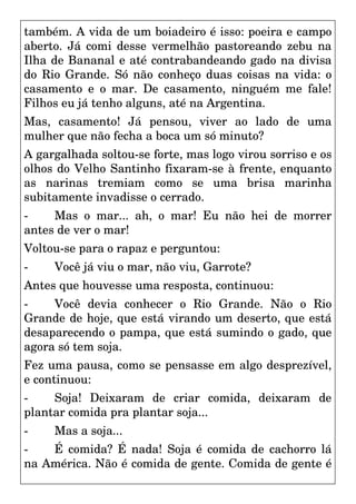 também. A vida de um boiadeiro é isso: poeira e campo
aberto. Já comi desse vermelhão pastoreando zebu na
Ilha de Bananal e até contrabandeando gado na divisa
do Rio Grande. Só não conheço duas coisas na vida: o
casamento e o mar. De casamento, ninguém me fale!
Filhos eu já tenho alguns, até na Argentina.
Mas, casamento! Já pensou, viver ao lado de uma
mulher que não fecha a boca um só minuto?
A gargalhada soltou-se forte, mas logo virou sorriso e os
olhos do Velho Santinho fixaram-se à frente, enquanto
as narinas tremiam como se uma brisa marinha
subitamente invadisse o cerrado.
- Mas o mar... ah, o mar! Eu não hei de morrer
antes de ver o mar!
Voltou-se para o rapaz e perguntou:
- Você já viu o mar, não viu, Garrote?
Antes que houvesse uma resposta, continuou:
- Você devia conhecer o Rio Grande. Não o Rio
Grande de hoje, que está virando um deserto, que está
desaparecendo o pampa, que está sumindo o gado, que
agora só tem soja.
Fez uma pausa, como se pensasse em algo desprezível,
e continuou:
- Soja! Deixaram de criar comida, deixaram de
plantar comida pra plantar soja...
- Mas a soja...
- É comida? É nada! Soja é comida de cachorro lá
na América. Não é comida de gente. Comida de gente é
 