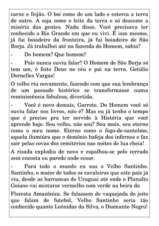 carne e feijão. O boi come de um lado e esterca a terra
do outro. A soja come o leite da terra e só descome a
miséria das gentes. Nada disso. Você precisava ter
conhecido o Rio Grande em que eu vivi. É isso mesmo,
já fui boiadeiro da fronteira, já fui boiadeiro de São
Borja. Já trabalhei até na fazenda do Homem, sabia?
- Do homem? Que homem?
- Pois nunca ouviu falar? O Homem de São Borja só
tem um, é feito Deus no céu e pai na terra. Getúlio
Dornelles Vargas!
O velho riu novamente, fazendo com que sua lembrança
de um passado histórico se transformasse numa
reminiscência fabulosa, divertida.
- Você é novo demais, Garrote. Do Homem você só
ouviu falar nos livros, não é? Mas eu já tenho o tempo
que é preciso pra ter servido à História que você
aprende hoje. Sou velho, não sou? Sou mais, sou eterno
como o meu nome. Eterno como o fogo-de-santelmo,
aquela ilumiúra que o demônio bafeja dos infernos e faz
sair pelas covas dos cemitérios nas noites de lua cheia!
A risada explodiu de novo e espalhou-se pelo cerrado
sem encosta ou parede onde ecoar.
- Para todo o mundo eu sou o Velho Santinho.
Santinho, o maior de todos os cavaleiros que este país já
viu, desde as barrancas do Uruguai até onde o Planalto
Goiano vai misturar vermelho com verde na beira da
Floresta Amazônica. Se falassem de vaquejada do jeito
que falam de futebol, Velho Santinho seria tão
conhecido quanto Leônidas da Silva, o Diamante Negro!
 