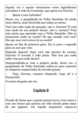 Aquela voz e aquele entusiasmo eram ingredientes
estranhos à vida do Caramujo, que agora era Garrote.
- Quem é esse Leônidas?
Dessa vez, a gargalhada do Velho Santinho foi ainda
mais aberta, mais divertida que todas as outras.
Você não sabe nada do passado, não é, Garrote? E está
com medo do seu próprio futuro, não é, menino? Você
tem muito que aprender com o Velho Santinho. Não te
ensinaram nada na escola? De que mundo você veio?
Em que ano você estava lá na escola?
Quase no fim do primeiro grau. Eu ia para o segundo
grau no ano que vem.
Segundo degrau? Aqui você não precisa de escada,
Garrote! O cerrado é todo plano. Não tem pra onde
subir nem pra onde descer!
Surpreendendo-se com a própria piada, desta vez, a
gargalhada do Velho Santinho soltou-se para estourar
os tímpanos empoeirados do cerrado goiano.
- Veja, Garrote, estamos chegando. Logo ali é o
Encantado!
O recém-chegado não riu.
Capítulo8
Pesado de frutos que o garoto jamais havia visto antes e
com um tronco que parecia ter sido torcido pelas mãos
de um gigante, um copado pequizeiro erguia-se
 