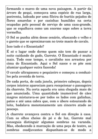 formando o marco de uma nova paisagem. A partir da
árvore de pequi, começava uma espécie de rua larga,
poeirenta, ladeada por uma fileira de buritis pejados de
flores amarelas e por casinhas humildes na certa
ocupadas pelo pessoal de serviço de uma casa-grande,
que se espalhava como um enorme sapo sobre a terra
vermelha.
O Sol se punha além desse cenário, ofuscando o velho e
o garoto que se aproximavam no trote macio do cavalo.
Isso tudo é o Encantado?
É só o lugar onde dorme quem não tem de passar a
noite cuidando do gado, Garrote. O Encantado é muito
mais. Todo esse tempo, o cavalinho nos arrastou por
cima do Encantado. Aqui o Sol nasce e se põe sem
alumiar qualquer outra fazenda!
O cavalo ultrapassou o pequizeiro e começou a conduzi-
los pela avenida de terra.
De cada porta, de cada janela, primeiro cabeças, depois
corpos inteiros apareciam para recepcionar o passageiro
da charrete. Na certa aquela era uma chegada mais do
que anunciada. Uma quantidade inumerável de cães
magros misturava-se por todos os lados com galinhas,
patos e até uma cabra que, com o úbere estourando de
leite, badalava monotonamente um cincerro atado ao
pescoço.
A charrete avançava contra o Sol em direção à casa.
Com os olhos cheios de pó e de luz, Garrote mal
conseguia distinguir algumas sombras na varanda.
Mas, obedecendo à marcação de uma peça de teatro, as
sombras coadjuvantes dispunham-se de modo a
 
