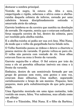 destacar a sombra principal.
Vestida de negro, lá estava ela. Alta e seca,
empertigada e rígida, soberana e altiva como a abelha-
rainha daquela colmeia do inferno, coroada por uma
cabeleira branca disciplinadamente esticada e
amarrada atrás da cabeça.
Garrote lembrou-se da caveira que zumbia na desolação
do cerrado. De repente, sentiu que o estavam enfiando à
força naquela caveira de boi, dentro da colmeia, para
ser recebido pela abelha-rainha.
E a abelha-rainha só podia ser sua avó Ana. Nhá Nana,
do modo que o velho da gargalhada havia falado nela.
O Velho Santinho puxou as rédeas e deteve a charrete a
poucos metros da varanda. O garoto voltou-se para ele.
O velho não parecia com vontade de rir. Seus olhos
estavam fixos na cena à frente da varanda.
Garrote seguiu-lhe o olhar. O Sol estava por trás da
cena e ele só percebia silhuetas imóveis em cima e à
frente da varanda.
Embaixo, dentro de um semicírculo formado por um
grupo de pessoas sem rosto, sem gestos e sem voz,
estavam duas silhuetas. Uma mulher, segurando
carinhosamente o braço de um menino. Pequeno, bem
pequeno, mais pela subalimentação do que pela pouca
idade.
Uma figurinha montada em uma égua castanha, todo
vestido em couro, falou. Voz submissa, mas afiada como
um alfanje:
- Esse é o Tiãozinho, Nhá Nana. E o filho da Barbina.
 