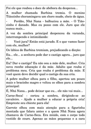 Foi ele que roubou o doce de abóbora da despensa...
A mulher chamada Barbina tremia. O menino
Tiãozinho choramingava um choro mudo, cheio de água.
- Perdão, Nhá Nana - balbuciou a mãe. - O Tião-
zinho é danado. Mas eu posso com ele. Juro que ele
nunca mais...
A voz da sombra principal despencou da varanda,
interrompendo e intimidando:
- Você jura? Então está jurado. E o que vamos fazer
com ele, mulher?
Os lábios de Barbina tremiam, prejudicando a dicção:
Eu... ele... a senhora pode dar o castigo agora... juro que
ele...
Eu? Dar o castigo? Eu não sou a mãe dele, mulher. Cria
nova recebe educação é da mãe. Adulto que rouba é
problema meu. Cria que rouba é problema da mãe. E
você quem deve decidir qual o castigo da sua cria.
A pobre mulher olhou para o filho, apertou um pouco
mais o bracinho magro e voltou os olhos para a sombra
principal:
É, Nhá Nana... pode deixar que eu... ele não vai mais...
Carne-Seca! - cortou a sombra, dirigindo-se ao
cavaleiro. - Ajude a mulher a educar a própria cria!
Empreste seu chicote para ela!
Garrote olhou com mais atenção para a figurinha
montada que falara antes e a quem Nhã Nana agora
chamava de Carne-Seca. Era miúdo, com o corpo todo
vestido de couro. Apenas as mãos pequenas e a cara
 
