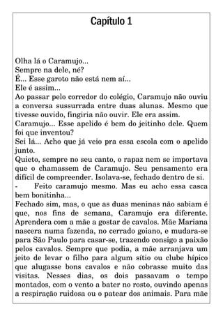 Capítulo1
Olha lá o Caramujo...
Sempre na dele, né?
É... Esse garoto não está nem aí...
Ele é assim...
Ao passar pelo corredor do colégio, Caramujo não ouviu
a conversa sussurrada entre duas alunas. Mesmo que
tivesse ouvido, fingiria não ouvir. Ele era assim.
Caramujo... Esse apelido é bem do jeitinho dele. Quem
foi que inventou?
Sei lá... Acho que já veio pra essa escola com o apelido
junto.
Quieto, sempre no seu canto, o rapaz nem se importava
que o chamassem de Caramujo. Seu pensamento era
difícil de compreender. Isolava-se, fechado dentro de si.
- Feito caramujo mesmo. Mas eu acho essa casca
bem bonitinha...
Fechado sim, mas, o que as duas meninas não sabiam é
que, nos fins de semana, Caramujo era diferente.
Aprendera com a mãe a gostar de cavalos. Mãe Mariana
nascera numa fazenda, no cerrado goiano, e mudara-se
para São Paulo para casar-se, trazendo consigo a paixão
pelos cavalos. Sempre que podia, a mãe arranjava um
jeito de levar o filho para algum sítio ou clube hípico
que alugasse bons cavalos e não cobrasse muito das
visitas. Nesses dias, os dois passavam o tempo
montados, com o vento a bater no rosto, ouvindo apenas
a respiração ruidosa ou o patear dos animais. Para mãe
 