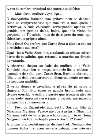 A voz da sombra principal não parecia satisfeita:
- Mais forte, mulher! Lept, lept...
O molequinho franzino não gritava nem se debatia,
como se compreendesse que não era a mãe quem o
torturava. A cada chicotada, correspondia apenas um
gemido, um gemido doído, baixo, que não vinha da
garganta de Tiãozinho, mas do desespero da mãe, que
chicoteava a própria alma.
Mais forte! Ou prefere que Carne-Seca a ajude a educar
direitinho a sua cria?
Upa! - fez o Velho Santinho, estalando as rédeas sobre o
dorso do cavalinho, que retomou a marcha na direção
da varanda.
A charrete chegou ao lado da mulher, e o Velho
Santinho estendeu o braço, tomando-lhe o chicote e
jogando-o de volta para Carne-Seca. Barbina abraçou o
filho e os dois desapareceram silenciosamente no meio
da pequena multidão.
O velho deteve o cavalinho e pôs-se de pé sobre a
charrete. Ria alto, como se aquela brutalidade nem
tivesse ocorrido, e exibia o garoto que trouxera através
do cerrado. Apresentava o rapaz e parecia um mascate
apregoando sua mercadoria:
- Povo do Encantado, aqui está o Garrote, filho de
Nhazinha Mariana. Parece até que a própria Nhazinha
Mariana está de volta para o Encantado, não é? Hein?
Ninguém vai tirar o chapéu para o Garrote? Hein?
A ordem era perfeitamente dispensável. Nenhum dos
homens tinha o chapéu sobre a cabeça, mas não era
 
