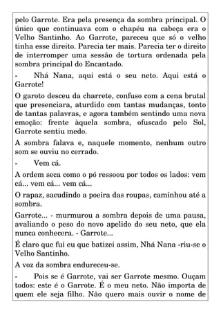 pelo Garrote. Era pela presença da sombra principal. O
único que continuava com o chapéu na cabeça era o
Velho Santinho. Ao Garrote, pareceu que só o velho
tinha esse direito. Parecia ter mais. Parecia ter o direito
de interromper uma sessão de tortura ordenada pela
sombra principal do Encantado.
- Nhá Nana, aqui está o seu neto. Aqui está o
Garrote!
O garoto desceu da charrete, confuso com a cena brutal
que presenciara, aturdido com tantas mudanças, tonto
de tantas palavras, e agora também sentindo uma nova
emoção: frente àquela sombra, ofuscado pelo Sol,
Garrote sentiu medo.
A sombra falava e, naquele momento, nenhum outro
som se ouviu no cerrado.
- Vem cá.
A ordem seca como o pó ressoou por todos os lados: vem
cá... vem cá... vem cá...
O rapaz, sacudindo a poeira das roupas, caminhou até a
sombra.
Garrote... - murmurou a sombra depois de uma pausa,
avaliando o peso do novo apelido do seu neto, que ela
nunca conhecera. - Garrote...
É claro que fui eu que batizei assim, Nhá Nana -riu-se o
Velho Santinho.
A voz da sombra endureceu-se.
- Pois se é Garrote, vai ser Garrote mesmo. Ouçam
todos: este é o Garrote. É o meu neto. Não importa de
quem ele seja filho. Não quero mais ouvir o nome de
 