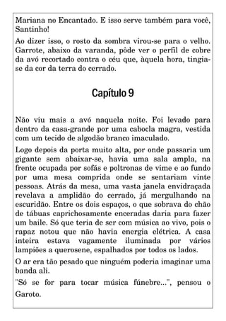 Mariana no Encantado. E isso serve também para você,
Santinho!
Ao dizer isso, o rosto da sombra virou-se para o velho.
Garrote, abaixo da varanda, pôde ver o perfil de cobre
da avó recortado contra o céu que, àquela hora, tingia-
se da cor da terra do cerrado.
Capítulo9
Não viu mais a avó naquela noite. Foi levado para
dentro da casa-grande por uma cabocla magra, vestida
com um tecido de algodão branco imaculado.
Logo depois da porta muito alta, por onde passaria um
gigante sem abaixar-se, havia uma sala ampla, na
frente ocupada por sofás e poltronas de vime e ao fundo
por uma mesa comprida onde se sentariam vinte
pessoas. Atrás da mesa, uma vasta janela envidraçada
revelava a amplidão do cerrado, já mergulhando na
escuridão. Entre os dois espaços, o que sobrava do chão
de tábuas caprichosamente enceradas daria para fazer
um baile. Só que teria de ser com música ao vivo, pois o
rapaz notou que não havia energia elétrica. A casa
inteira estava vagamente iluminada por vários
lampiões a querosene, espalhados por todos os lados.
O ar era tão pesado que ninguém poderia imaginar uma
banda ali.
"Só se for para tocar música fúnebre...", pensou o
Garoto.
 