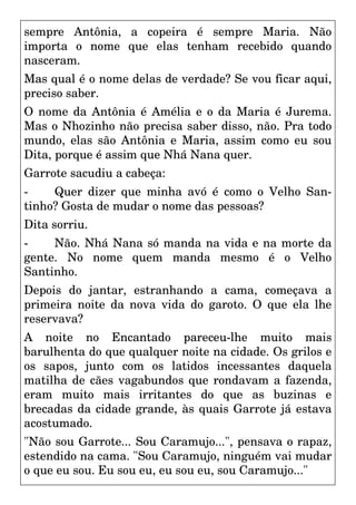sempre Antônia, a copeira é sempre Maria. Não
importa o nome que elas tenham recebido quando
nasceram.
Mas qual é o nome delas de verdade? Se vou ficar aqui,
preciso saber.
O nome da Antônia é Amélia e o da Maria é Jurema.
Mas o Nhozinho não precisa saber disso, não. Pra todo
mundo, elas são Antônia e Maria, assim como eu sou
Dita, porque é assim que Nhá Nana quer.
Garrote sacudiu a cabeça:
- Quer dizer que minha avó é como o Velho San-
tinho? Gosta de mudar o nome das pessoas?
Dita sorriu.
- Não. Nhá Nana só manda na vida e na morte da
gente. No nome quem manda mesmo é o Velho
Santinho.
Depois do jantar, estranhando a cama, começava a
primeira noite da nova vida do garoto. O que ela lhe
reservava?
A noite no Encantado pareceu-lhe muito mais
barulhenta do que qualquer noite na cidade. Os grilos e
os sapos, junto com os latidos incessantes daquela
matilha de cães vagabundos que rondavam a fazenda,
eram muito mais irritantes do que as buzinas e
brecadas da cidade grande, às quais Garrote já estava
acostumado.
"Não sou Garrote... Sou Caramujo...", pensava o rapaz,
estendido na cama. "Sou Caramujo, ninguém vai mudar
o que eu sou. Eu sou eu, eu sou eu, sou Caramujo..."
 
