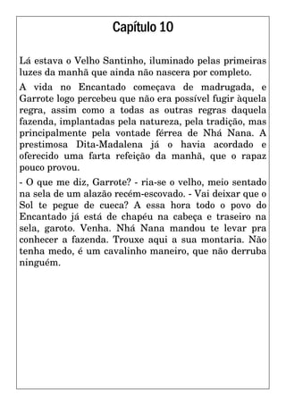 Capítulo10
Lá estava o Velho Santinho, iluminado pelas primeiras
luzes da manhã que ainda não nascera por completo.
A vida no Encantado começava de madrugada, e
Garrote logo percebeu que não era possível fugir àquela
regra, assim como a todas as outras regras daquela
fazenda, implantadas pela natureza, pela tradição, mas
principalmente pela vontade férrea de Nhá Nana. A
prestimosa Dita-Madalena já o havia acordado e
oferecido uma farta refeição da manhã, que o rapaz
pouco provou.
- O que me diz, Garrote? - ria-se o velho, meio sentado
na sela de um alazão recém-escovado. - Vai deixar que o
Sol te pegue de cueca? A essa hora todo o povo do
Encantado já está de chapéu na cabeça e traseiro na
sela, garoto. Venha. Nhá Nana mandou te levar pra
conhecer a fazenda. Trouxe aqui a sua montaria. Não
tenha medo, é um cavalinho maneiro, que não derruba
ninguém.
 