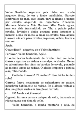 Velho Santinho segurava pela rédea um cavalo
pequeno, fosco, de cor e idade indefinidas. Garrote
lembrou-se da mãe, que levara para a cidade a paixão
por cavalos adquirida no Encantado. Nhazinha
Mariana. Mariana. Mãe Mariana. Mãe. Morta agora,
mas em vida transmitindo ao filho a paixão pelos
cavalos, levando-o ainda pequeno para aprender a
montar, a não ter medo, a amar os cavalos. Ora, aquele
Garrote não era para cavalos pequenos, velhos, foscos e
sem cor.
Apeie.
O que disse? - espantou-se o Velho Santinho.
Por favor, Velho Santinho. Apeie.
O velho desceu lentamente do cavalo. Com um salto,
Garrote agarrou as rédeas e cavalgou o alazão. Meteu
os calcanhares dos tênis na barriga do cavalo, puxando
ao mesmo tempo as rédeas. O alazão empinou e pateou
o ar, relinchando.
- Cuidado, Garrote! Tá maluco? Esse bicho te der-
ruba!
Garrote fincou novamente os calcanhares no cavalo,
manobrou habilmente as rédeas, fez o alazão voltear e
deu um galope curto em direção ao cerrado.
- Ei! Aonde vai, Garrote?
O garoto fez uma curva e galopou de volta, travando as
rédeas quase em cima do velho.
- Velho Santinho, a minha montaria é esta. Se
 