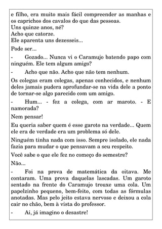 e filho, era muito mais fácil compreender as manhas e
os caprichos dos cavalos do que das pessoas.
Uns quinze anos, né?
Acho que catorze.
Ele aparenta uns dezesseis...
Pode ser...
- Gozado... Nunca vi o Caramujo batendo papo com
ninguém. Ele tem algum amigo?
- Acho que não. Acho que não tem nenhum.
Os colegas eram colegas, apenas conhecidos, e nenhum
deles jamais pudera aprofundar-se na vida dele a ponto
de tornar-se algo parecido com um amigo.
- Hum... - fez a colega, com ar maroto. - E
namorada?
Nem pensar!
Eu queria saber quem é esse garoto na verdade... Quem
ele era de verdade era um problema só dele.
Ninguém tinha nada com isso. Sempre isolado, ele nada
fazia para mudar o que pensavam a seu respeito.
Você sabe o que ele fez no começo do semestre?
Não...
- Foi na prova de matemática da oitava. Me
contaram. Uma prova daquelas lascadas. Um garoto
sentado na frente do Caramujo trouxe uma cola. Um
papelzinho pequeno, bem-feito, com todas as fórmulas
anotadas. Mas pelo jeito estava nervoso e deixou a cola
cair no chão, bem à vista do professor.
- Ai, já imagino o desastre!
 