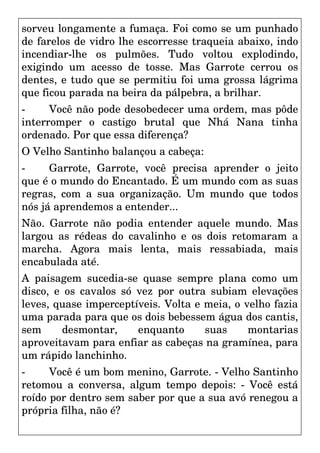 sorveu longamente a fumaça. Foi como se um punhado
de farelos de vidro lhe escorresse traqueia abaixo, indo
incendiar-lhe os pulmões. Tudo voltou explodindo,
exigindo um acesso de tosse. Mas Garrote cerrou os
dentes, e tudo que se permitiu foi uma grossa lágrima
que ficou parada na beira da pálpebra, a brilhar.
- Você não pode desobedecer uma ordem, mas pôde
interromper o castigo brutal que Nhá Nana tinha
ordenado. Por que essa diferença?
O Velho Santinho balançou a cabeça:
- Garrote, Garrote, você precisa aprender o jeito
que é o mundo do Encantado. É um mundo com as suas
regras, com a sua organização. Um mundo que todos
nós já aprendemos a entender...
Não. Garrote não podia entender aquele mundo. Mas
largou as rédeas do cavalinho e os dois retomaram a
marcha. Agora mais lenta, mais ressabiada, mais
encabulada até.
A paisagem sucedia-se quase sempre plana como um
disco, e os cavalos só vez por outra subiam elevações
leves, quase imperceptíveis. Volta e meia, o velho fazia
uma parada para que os dois bebessem água dos cantis,
sem desmontar, enquanto suas montarias
aproveitavam para enfiar as cabeças na gramínea, para
um rápido lanchinho.
- Você é um bom menino, Garrote. - Velho Santinho
retomou a conversa, algum tempo depois: - Você está
roído por dentro sem saber por que a sua avó renegou a
própria filha, não é?
 