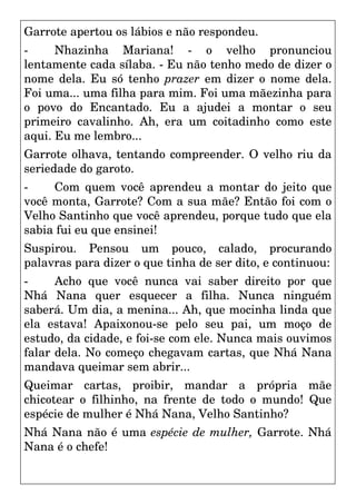 Garrote apertou os lábios e não respondeu.
- Nhazinha Mariana! - o velho pronunciou
lentamente cada sílaba. - Eu não tenho medo de dizer o
nome dela. Eu só tenho prazer em dizer o nome dela.
Foi uma... uma filha para mim. Foi uma mãezinha para
o povo do Encantado. Eu a ajudei a montar o seu
primeiro cavalinho. Ah, era um coitadinho como este
aqui. Eu me lembro...
Garrote olhava, tentando compreender. O velho riu da
seriedade do garoto.
- Com quem você aprendeu a montar do jeito que
você monta, Garrote? Com a sua mãe? Então foi com o
Velho Santinho que você aprendeu, porque tudo que ela
sabia fui eu que ensinei!
Suspirou. Pensou um pouco, calado, procurando
palavras para dizer o que tinha de ser dito, e continuou:
- Acho que você nunca vai saber direito por que
Nhá Nana quer esquecer a filha. Nunca ninguém
saberá. Um dia, a menina... Ah, que mocinha linda que
ela estava! Apaixonou-se pelo seu pai, um moço de
estudo, da cidade, e foi-se com ele. Nunca mais ouvimos
falar dela. No começo chegavam cartas, que Nhá Nana
mandava queimar sem abrir...
Queimar cartas, proibir, mandar a própria mãe
chicotear o filhinho, na frente de todo o mundo! Que
espécie de mulher é Nhá Nana, Velho Santinho?
Nhá Nana não é uma espécie de mulher, Garrote. Nhá
Nana é o chefe!
 