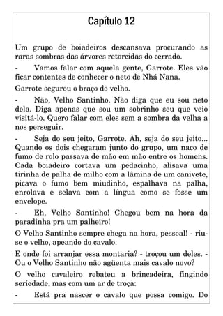 Capítulo12
Um grupo de boiadeiros descansava procurando as
raras sombras das árvores retorcidas do cerrado.
- Vamos falar com aquela gente, Garrote. Eles vão
ficar contentes de conhecer o neto de Nhá Nana.
Garrote segurou o braço do velho.
- Não, Velho Santinho. Não diga que eu sou neto
dela. Diga apenas que sou um sobrinho seu que veio
visitá-lo. Quero falar com eles sem a sombra da velha a
nos perseguir.
- Seja do seu jeito, Garrote. Ah, seja do seu jeito...
Quando os dois chegaram junto do grupo, um naco de
fumo de rolo passava de mão em mão entre os homens.
Cada boiadeiro cortava um pedacinho, alisava uma
tirinha de palha de milho com a lâmina de um canivete,
picava o fumo bem miudinho, espalhava na palha,
enrolava e selava com a língua como se fosse um
envelope.
- Eh, Velho Santinho! Chegou bem na hora da
paradinha pra um palheiro!
O Velho Santinho sempre chega na hora, pessoal! - riu-
se o velho, apeando do cavalo.
E onde foi arranjar essa montaria? - troçou um deles. -
Ou o Velho Santinho não agüenta mais cavalo novo?
O velho cavaleiro rebateu a brincadeira, fingindo
seriedade, mas com um ar de troça:
- Está pra nascer o cavalo que possa comigo. Do
 