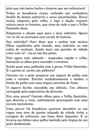 jeito que não botou barba o homem que me enfrentará!
Todos os boiadeiros riram, exibindo um verdadeiro
desfile de dentes solitários e cacos amarelecidos. Havia
muita simpatia pelo velho, e logo a dupla viajante
estava entre os homens, que riam de tudo o que o Velho
Santinho dizia.
Emprestei o alazão aqui para o meu sobrinho. Quero
ver se ele se acostuma com cavalo de homem.
Seu sobrinho? Ouvi dizer que o senhor tem muitos
filhos espalhados pelo mundo, mas sobrinho eu não
sabia de nenhum. Ainda mais um garotão de cidade
como esse aí! - riu-se um dos peões.
Pois agora está sabendo - respondeu rápido o velho,
baixando os olhos para esconder a mentira.
Então puxe uma palhinha com a gente, Velho Santinho.
E o garoto aí, aceita um palheiro?
Garrote viu o peão preparar um cigarro de palha com
todo o carinho. Enrolar cuidadosamente e lamber a
borda da palha com uma língua sarrenta de fumo.
O cigarro foi-lhe estendido em silêncio. Um silêncio
carregado pela expectativa da diversão.
Era uma prova? Garrote olhou para o Velho Santinho,
que desviou a vista, subitamente preocupado com uma
nuvem inexistente.
Uma prova! Os boiadeiros queriam descobrir se um
rapaz com ares de garoto mimado de cidade tinha a
coragem de enfrentar um fumo forte daqueles. E se
levaria aos lábios uma palha lambida pela língua de um
peão desdentado.
 