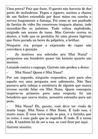 Uma prova? Pois que fosse. O garoto não haveria de dar
parte de melindroso. Pegou o cigarro, aceitou a chama
de um fósforo estendida por duas mãos em concha e
sorveu longamente a fumaça. Foi como se um punhado
de farelos de vidro lhe escorresse traqueia abaixo, indo
incendiar-lhe os pulmões. Tudo voltou explodindo,
exigindo um acesso de tosse. Mas Garrote cerrou os
dentes, e tudo que se permitiu foi uma grossa lágrima
que ficou parada na beira da pálpebra, a brilhar.
Ninguém riu, porque a expressão do rapaz não
convidava à gozação.
- Já mostrou seu sobrinho pra Nhá Nana? -
perguntou um boiadeiro quase tão baixote quanto um
menino.
Lutando contra o engasgo, Garrote não perdeu a deixa:
- Nhá Nana? Quem é Nhá Nana?
Por um segundo, ninguém respondeu, pois para eles
aquela era uma pergunta sem cabimento. Não lhes
passava pela cabeça a existência de alguém que nunca
tivesse ouvido falar em Nhá Nana. Quem conseguiu
inspirar-se primeiro para uma resposta foi um
boiadeiro que usava óculos, acessório estranho para um
peão.
- Nhá Nana? Eh, garoto, você deve ter vindo de
muito longe. Nhá Nana é Nhá Nana. É tudo isso, é
muito mais. É essa terra onde se pisa, é a farinha que
se come, é esse gado que se engorda. É tudo. É a nossa
vida. E também há de ser a sua, se você ficar por aqui.
Garrote insistiu:
 
