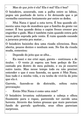 - Mas de que jeito é ela? Ela é má? Ela é boa?
O boiadeiro, acocorado, com a palha entre os lábios,
pegou um punhado de terra e foi deixando que o pó
vermelho escorresse lentamente por entre os dedos.
- Nhá Nana é igual a esta terra. É boa quando ali-
menta uma roça de mandioca que a família da gente vai
comer. É boa quando deixa o capim fresco crescer pra
engordar o gado. Mas é também ruim quando entra pelo
nosso peito soprada pelo vento. É ruim quando esconde
a jararaca pronta pra matar...
O boiadeiro baixinho deu uma risada silenciosa. Boca
aberta, poucos dentes e nenhum som. No fim da risada
muda, comentou:
- Depende do jeito que se olha...
- Eu nasci e me criei aqui, garoto - continuou o de
óculos. - O vento já soprou um bom pedaço do En-
cantado pra dentro do meu pulmão, e eu já escarrei
outro tanto. Mas nesse tempo todo eu não precisei
entender o que é essa fazenda, ou quem é Nhá Nana.
Isso tudo é a minha vida, e eu tenho de vivê-la do jeito
que ela é.
Garrote, fazendo-se de distraído, soltou outra
provocação:
- Então Nhá Nana é como uma mãe?
O boiadeiro levantou subitamente a cabeça e olhou
fixamente para o rapaz, parecendo ter ouvido uma
heresia. Através das lentes grossas que mais pareciam
fundo de garrafa quebrada, seus olhos pareciam
surpresos.
 