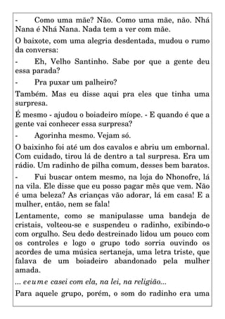 - Como uma mãe? Não. Como uma mãe, não. Nhá
Nana é Nhá Nana. Nada tem a ver com mãe.
O baixote, com uma alegria desdentada, mudou o rumo
da conversa:
- Eh, Velho Santinho. Sabe por que a gente deu
essa parada?
- Pra puxar um palheiro?
Também. Mas eu disse aqui pra eles que tinha uma
surpresa.
É mesmo - ajudou o boiadeiro míope. - E quando é que a
gente vai conhecer essa surpresa?
- Agorinha mesmo. Vejam só.
O baixinho foi até um dos cavalos e abriu um embornal.
Com cuidado, tirou lá de dentro a tal surpresa. Era um
rádio. Um radinho de pilha comum, desses bem baratos.
- Fui buscar ontem mesmo, na loja do Nhonofre, lá
na vila. Ele disse que eu posso pagar mês que vem. Não
é uma beleza? As crianças vão adorar, lá em casa! E a
mulher, então, nem se fala!
Lentamente, como se manipulasse uma bandeja de
cristais, volteou-se e suspendeu o radinho, exibindo-o
com orgulho. Seu dedo destreinado lidou um pouco com
os controles e logo o grupo todo sorria ouvindo os
acordes de uma música sertaneja, uma letra triste, que
falava de um boiadeiro abandonado pela mulher
amada.
... eeume casei com ela, na lei, na religião...
Para aquele grupo, porém, o som do radinho era uma
 