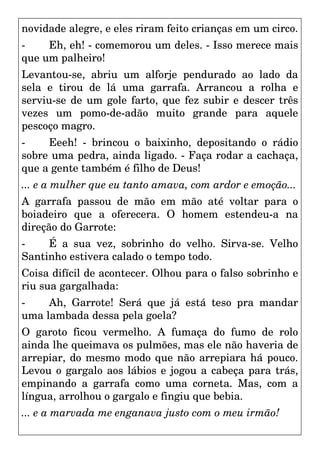 novidade alegre, e eles riram feito crianças em um circo.
- Eh, eh! - comemorou um deles. - Isso merece mais
que um palheiro!
Levantou-se, abriu um alforje pendurado ao lado da
sela e tirou de lá uma garrafa. Arrancou a rolha e
serviu-se de um gole farto, que fez subir e descer três
vezes um pomo-de-adão muito grande para aquele
pescoço magro.
- Eeeh! - brincou o baixinho, depositando o rádio
sobre uma pedra, ainda ligado. - Faça rodar a cachaça,
que a gente também é filho de Deus!
... e a mulher que eu tanto amava, com ardor e emoção...
A garrafa passou de mão em mão até voltar para o
boiadeiro que a oferecera. O homem estendeu-a na
direção do Garrote:
- É a sua vez, sobrinho do velho. Sirva-se. Velho
Santinho estivera calado o tempo todo.
Coisa difícil de acontecer. Olhou para o falso sobrinho e
riu sua gargalhada:
- Ah, Garrote! Será que já está teso pra mandar
uma lambada dessa pela goela?
O garoto ficou vermelho. A fumaça do fumo de rolo
ainda lhe queimava os pulmões, mas ele não haveria de
arrepiar, do mesmo modo que não arrepiara há pouco.
Levou o gargalo aos lábios e jogou a cabeça para trás,
empinando a garrafa como uma corneta. Mas, com a
língua, arrolhou o gargalo e fingiu que bebia.
... e a marvada me enganava justo com o meu irmão!
 