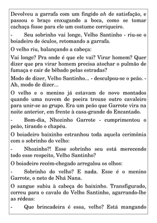 Devolveu a garrafa com um fingido ah de satisfação, e
passou o braço enxugando a boca, como se tomar
cachaça fosse para ele um costume corriqueiro.
- Seu sobrinho vai longe, Velho Santinho - riu-se o
boiadeiro de óculos, retomando a garrafa.
O velho riu, balançando a cabeça:
Vai longe? Pra onde é que ele vai? Virar homem? Quer
dizer que pra virar homem precisa atochar o pulmão de
fumaça e cair de bêbado pelas estradas?
Modo de dizer, Velho Santinho... - desculpou-se o peão. -
Ah, modo de dizer...
O velho e o menino já estavam de novo montados
quando uma nuvem de poeira trouxe outro cavaleiro
para unir-se ao grupo. Era um peão que Garrote vira na
noite anterior, em frente à casa-grande do Encantado.
- Bom-dia, Nhozinho Garrote - cumprimentou o
peão, tirando o chapéu.
O boiadeiro baixinho estranhou toda aquela cerimônia
com o sobrinho do velho:
- Nhozinho?! Esse sobrinho seu está merecendo
todo esse respeito, Velho Santinho?
O boiadeiro recém-chegado arregalou os olhos:
- Sobrinho do velho? E nada. Esse é o menino
Garrote, o neto de Nhá Nana.
O sangue subiu à cabeça do baixinho. Transfigurado,
correu para o cavalo do Velho Santinho, agarrando-lhe
as rédeas:
- Que brincadeira é essa, velho? Está mangando
 