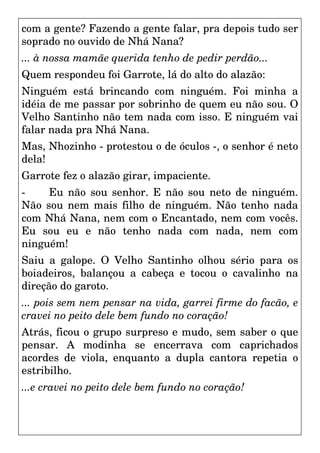 com a gente? Fazendo a gente falar, pra depois tudo ser
soprado no ouvido de Nhá Nana?
... à nossa mamãe querida tenho de pedir perdão...
Quem respondeu foi Garrote, lá do alto do alazão:
Ninguém está brincando com ninguém. Foi minha a
idéia de me passar por sobrinho de quem eu não sou. O
Velho Santinho não tem nada com isso. E ninguém vai
falar nada pra Nhá Nana.
Mas, Nhozinho - protestou o de óculos -, o senhor é neto
dela!
Garrote fez o alazão girar, impaciente.
- Eu não sou senhor. E não sou neto de ninguém.
Não sou nem mais filho de ninguém. Não tenho nada
com Nhá Nana, nem com o Encantado, nem com vocês.
Eu sou eu e não tenho nada com nada, nem com
ninguém!
Saiu a galope. O Velho Santinho olhou sério para os
boiadeiros, balançou a cabeça e tocou o cavalinho na
direção do garoto.
... pois sem nem pensar na vida, garrei firme do facão, e
cravei no peito dele bem fundo no coração!
Atrás, ficou o grupo surpreso e mudo, sem saber o que
pensar. A modinha se encerrava com caprichados
acordes de viola, enquanto a dupla cantora repetia o
estribilho.
...e cravei no peito dele bem fundo no coração!
 