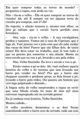 Ela quer comprar todas as terras do mundo? -
perguntou o rapaz, com ácido na voz.
Não - riu-se o velho. - Ela só quer comprar as terras do
vizinho! Ah, ah! E sempre vai ter alguma terra de
vizinho pra comprar, não é? Ah!
De repente, o alazão mancou e, mesmo sem olhar, os
dois já sabiam que o cavalo havia perdido uma
ferradura.
- Ora, veja - riu-se o velho. - A sua cavalgadura
perdeu o tamanco. Vamos até à casa do Cipriano, que é
logo ali. Você precisa ver o jeito com que ele sabe cuidar
das vacas de leite! Parece que são filhas dele, de tanto
mimo! Ele deve estar no trabalho, mas lá tem tudo o
que eu preciso pra consertar o seu alazão. Monte no
meu cavalo que eu vou a pé, levando o seu pela rédea.
- Não, Velho Santinho. Eu levo o cavalo e vou a pé.
- Então vamos a pé os dois. Ah, você conhece aquela
história do velho e do menino que iam levando um
burro pra vender na feira? Pra que o burro não
chegasse cansado e perdesse preço, os dois foram a pé,
levando o burro pela rédea. Daí passou um homem que
veio logo palpitando e dizendo...
A língua solta do velho surpreendeu o rapaz ao ouvir
que uma fábula criada há mais de dois mil anos
estivesse impregnada até no cerrado goiano:
Eu já conheço essa história, Velho Santinho.
Menino sabido...
O velho cavaleiro desmontou e os dois foram
caminhando sobre o barro seco do cerrado, cada um com
 