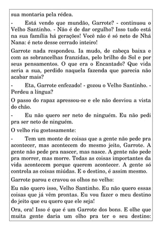sua montaria pela rédea.
- Está vendo que mundão, Garrote? - continuou o
Velho Santinho. - Não é de dar orgulho? Isso tudo está
na sua família há gerações! Você não é só neto de Nhá
Nana: é neto desse cerrado inteiro!
Garrote nada respondeu. Ia mudo, de cabeça baixa e
com as sobrancelhas franzidas, pelo brilho do Sol e por
seus pensamentos. O que era o Encantado? Que vida
seria a sua, perdido naquela fazenda que parecia não
acabar mais?
- Eta, Garrote enfezado! - gozou o Velho Santinho. -
Perdeu a língua?
O passo do rapaz apressou-se e ele não desviou a vista
do chão.
- Eu não quero ser neto de ninguém. Eu não pedi
pra ser neto de ninguém.
O velho riu gostosamente:
- Tem um monte de coisas que a gente não pede pra
acontecer, mas acontecem do mesmo jeito, Garrote. A
gente não pede pra nascer, mas nasce. A gente não pede
pra morrer, mas morre. Todas as coisas importantes da
vida acontecem porque querem acontecer. A gente só
controla as coisas miúdas. E o destino, é assim mesmo.
Garrote parou e cravou os olhos no velho:
Eu não quero isso, Velho Santinho. Eu não quero essas
coisas que já vêm prontas. Eu vou fazer o meu destino
do jeito que eu quero que ele seja!
Ora, ora! Isso é que é um Garrote dos bons. E olhe que
muita gente daria um olho pra ter o seu destino:
 