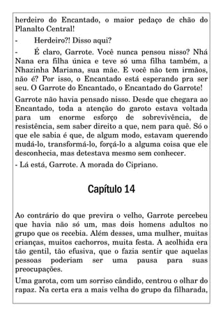 herdeiro do Encantado, o maior pedaço de chão do
Planalto Central!
- Herdeiro?! Disso aqui?
- É claro, Garrote. Você nunca pensou nisso? Nhá
Nana era filha única e teve só uma filha também, a
Nhazinha Mariana, sua mãe. E você não tem irmãos,
não é? Por isso, o Encantado está esperando pra ser
seu. O Garrote do Encantado, o Encantado do Garrote!
Garrote não havia pensado nisso. Desde que chegara ao
Encantado, toda a atenção do garoto estava voltada
para um enorme esforço de sobrevivência, de
resistência, sem saber direito a que, nem para quê. Só o
que ele sabia é que, de algum modo, estavam querendo
mudá-lo, transformá-lo, forçá-lo a alguma coisa que ele
desconhecia, mas detestava mesmo sem conhecer.
- Lá está, Garrote. A morada do Cipriano.
Capítulo14
Ao contrário do que previra o velho, Garrote percebeu
que havia não só um, mas dois homens adultos no
grupo que os recebia. Além desses, uma mulher, muitas
crianças, muitos cachorros, muita festa. A acolhida era
tão gentil, tão efusiva, que o fazia sentir que aquelas
pessoas poderiam ser uma pausa para suas
preocupações.
Uma garota, com um sorriso cândido, centrou o olhar do
rapaz. Na certa era a mais velha do grupo da filharada,
 