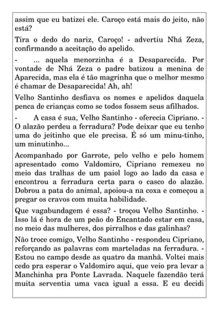 assim que eu batizei ele. Caroço está mais do jeito, não
está?
Tira o dedo do nariz, Caroço! - advertiu Nhá Zeza,
confirmando a aceitação do apelido.
- ... aquela menorzinha é a Desaparecida. Por
vontade de Nhá Zeza o padre batizou a menina de
Aparecida, mas ela é tão magrinha que o melhor mesmo
é chamar de Desaparecida! Ah, ah!
Velho Santinho desfiava os nomes e apelidos daquela
penca de crianças como se todos fossem seus afilhados.
- A casa é sua, Velho Santinho - oferecia Cipriano. -
O alazão perdeu a ferradura? Pode deixar que eu tenho
uma do jeitinho que ele precisa. É só um minu-tinho,
um minutinho...
Acompanhado por Garrote, pelo velho e pelo homem
apresentado como Valdomiro, Cipriano remexeu no
meio das tralhas de um paiol logo ao lado da casa e
encontrou a ferradura certa para o casco do alazão.
Dobrou a pata do animal, apoiou-a na coxa e começou a
pregar os cravos com muita habilidade.
Que vagabundagem é essa? - troçou Velho Santinho. -
Isso lá é hora de um peão do Encantado estar em casa,
no meio das mulheres, dos pirralhos e das galinhas?
Não troce comigo, Velho Santinho - respondeu Cipriano,
reforçando as palavras com marteladas na ferradura. -
Estou no campo desde as quatro da manhã. Voltei mais
cedo pra esperar o Valdomiro aqui, que veio pra levar a
Manchinha pra Ponte Lavrada. Naquele fazendão terá
muita serventia uma vaca igual a essa. E eu decidi
 