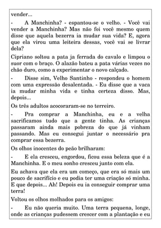 vender...
- A Manchinha? - espantou-se o velho. - Você vai
vender a Manchinha? Mas não foi você mesmo quem
disse que aquela bezerra ia mudar sua vida? E, agora
que ela virou uma leiteira dessas, você vai se livrar
dela?
Cipriano soltou a pata ja ferrada do cavalo e limpou o
suor com o braço. O alazão bateu a pata várias vezes no
chão duro, como a experimentar o novo calçado.
- Disse sim, Velho Santinho - respondeu o homem
com uma expressão desalentada. - Eu disse que a vaca
ia mudar minha vida e tinha certeza disso. Mas,
depois...
Os três adultos acocoraram-se no terreiro.
- Pra comprar a Manchinha, eu e a velha
sacrificamos tudo que a gente tinha. As crianças
passaram ainda mais pobreza do que já vinham
passando. Mas eu consegui juntar o necessário pra
comprar essa bezerra.
Os olhos inocentes do peão brilharam:
- E ela cresceu, engordou, ficou essa beleza que é a
Manchinha. E o meu sonho cresceu junto com ela.
Eu achava que ela era um começo, que era só mais um
pouco de sacrifício e eu podia ter uma criação só minha.
E que depois... Ah! Depois eu ia conseguir comprar uma
terra!
Voltou os olhos molhados para os amigos:
- Eu não queria muito. Uma terra pequena, longe,
onde as crianças pudessem crescer com a plantação e eu
 