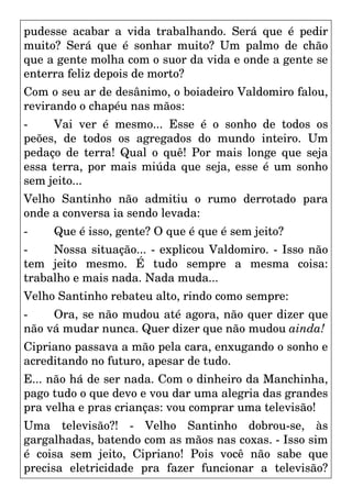 pudesse acabar a vida trabalhando. Será que é pedir
muito? Será que é sonhar muito? Um palmo de chão
que a gente molha com o suor da vida e onde a gente se
enterra feliz depois de morto?
Com o seu ar de desânimo, o boiadeiro Valdomiro falou,
revirando o chapéu nas mãos:
- Vai ver é mesmo... Esse é o sonho de todos os
peões, de todos os agregados do mundo inteiro. Um
pedaço de terra! Qual o quê! Por mais longe que seja
essa terra, por mais miúda que seja, esse é um sonho
sem jeito...
Velho Santinho não admitiu o rumo derrotado para
onde a conversa ia sendo levada:
- Que é isso, gente? O que é que é sem jeito?
- Nossa situação... - explicou Valdomiro. - Isso não
tem jeito mesmo. É tudo sempre a mesma coisa:
trabalho e mais nada. Nada muda...
Velho Santinho rebateu alto, rindo como sempre:
- Ora, se não mudou até agora, não quer dizer que
não vá mudar nunca. Quer dizer que não mudou ainda!
Cipriano passava a mão pela cara, enxugando o sonho e
acreditando no futuro, apesar de tudo.
E... não há de ser nada. Com o dinheiro da Manchinha,
pago tudo o que devo e vou dar uma alegria das grandes
pra velha e pras crianças: vou comprar uma televisão!
Uma televisão?! - Velho Santinho dobrou-se, às
gargalhadas, batendo com as mãos nas coxas. - Isso sim
é coisa sem jeito, Cipriano! Pois você não sabe que
precisa eletricidade pra fazer funcionar a televisão?
 