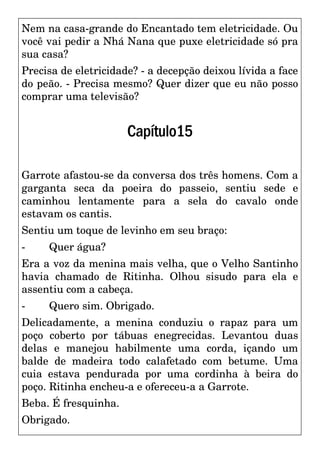 Nem na casa-grande do Encantado tem eletricidade. Ou
você vai pedir a Nhá Nana que puxe eletricidade só pra
sua casa?
Precisa de eletricidade? - a decepção deixou lívida a face
do peão. - Precisa mesmo? Quer dizer que eu não posso
comprar uma televisão?
Capítulo15
Garrote afastou-se da conversa dos três homens. Com a
garganta seca da poeira do passeio, sentiu sede e
caminhou lentamente para a sela do cavalo onde
estavam os cantis.
Sentiu um toque de levinho em seu braço:
- Quer água?
Era a voz da menina mais velha, que o Velho Santinho
havia chamado de Ritinha. Olhou sisudo para ela e
assentiu com a cabeça.
- Quero sim. Obrigado.
Delicadamente, a menina conduziu o rapaz para um
poço coberto por tábuas enegrecidas. Levantou duas
delas e manejou habilmente uma corda, içando um
balde de madeira todo calafetado com betume. Uma
cuia estava pendurada por uma cordinha à beira do
poço. Ritinha encheu-a e ofereceu-a a Garrote.
Beba. É fresquinha.
Obrigado.
 