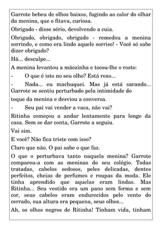 Garrote bebeu de olhos baixos, fugindo ao calor do olhar
da menina, que o fitava, curiosa.
Obrigado - disse sério, devolvendo a cuia.
Obrigado, obrigado, obrigado - remedou a menina
sorrindo, e como era lindo aquele sorriso! - Você só sabe
dizer obrigado?
Hã... desculpe...
A menina levantou a mãozinha e tocou-lhe o rosto:
- O que é isto no seu olho? Está roxo...
- Nada... eu machuquei. Mas já está sarando...
Garrote se sentiu perturbado pela intimidade do
toque da menina e desviou a conversa.
- Seu pai vai vender a vaca, não vai?
Ritinha começou a andar lentamente para longe da
casa. Sem se dar conta, Garrote a seguiu.
Vai sim.
E você? Não fica triste com isso?
Claro que não. O pai sabe o que faz.
O que o perturbava tanto naquela menina? Garrote
comparou-a com as meninas do seu colégio. Todas
tratadas, cabelos sedosos, peles delicadas, dentes
perfeitos, cheias de perfumes e roupas da moda. Ele
tinha aprendido que aquelas eram lindas. Mas
Ritinha... Seu vestido era um pano sem forma e sem
cor, seus cabelos eram endurecidos pelo vento do
cerrado, sua altura era pequena, seus olhos...
Ah, os olhos negros de Ritinha! Tinham vida, tinham
 