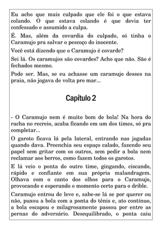 Eu acho que mais culpado que ele foi o que estava
colando. O que estava colando é que devia ter
confessado e assumido a culpa.
É. Mas, além da covardia do culpado, só tinha o
Caramujo pra salvar o pescoço do inocente.
Você está dizendo que o Caramujo é covarde?
Sei lá. Os caramujos são covardes? Acho que não. São é
fechados mesmo.
Pode ser. Mas, se eu achasse um caramujo desses na
praia, não jogava de volta pro mar...
Capítulo2
- O Caramujo nem é muito bom de bola! Na hora do
racha no recreio, acaba ficando em um dos times, só pra
completar...
O garoto ficava lá pela lateral, entrando nas jogadas
quando dava. Preenchia seu espaço calado, fazendo seu
papel sem gritar com os outros, sem pedir a bola nem
reclamar aos berros, como fazem todos os garotos.
E lá veio o ponta do outro time, gingando, ciscando,
rápido e confiante em sua própria malandragem.
Olhava com o canto dos olhos para o Caramujo,
provocando e esperando o momento certo para o drible.
Caramujo entrou de leve e, sabe-se lá se por querer ou
não, puxou a bola com a ponta do tênis e, ato contínuo,
a bola escapou e milagrosamente passou por entre as
pernas do adversário. Desequilibrado, o ponta caiu
 