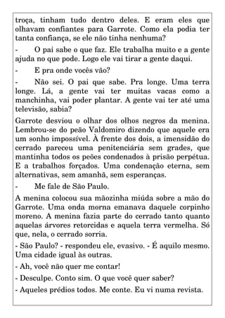 troça, tinham tudo dentro deles. E eram eles que
olhavam confiantes para Garrote. Como ela podia ter
tanta confiança, se ele não tinha nenhuma?
- O pai sabe o que faz. Ele trabalha muito e a gente
ajuda no que pode. Logo ele vai tirar a gente daqui.
- E pra onde vocês vão?
- Não sei. O pai que sabe. Pra longe. Uma terra
longe. Lá, a gente vai ter muitas vacas como a
manchinha, vai poder plantar. A gente vai ter até uma
televisão, sabia?
Garrote desviou o olhar dos olhos negros da menina.
Lembrou-se do peão Valdomiro dizendo que aquele era
um sonho impossível. À frente dos dois, a imensidão do
cerrado pareceu uma penitenciária sem grades, que
mantinha todos os peões condenados à prisão perpétua.
E a trabalhos forçados. Uma condenação eterna, sem
alternativas, sem amanhã, sem esperanças.
- Me fale de São Paulo.
A menina colocou sua mãozinha miúda sobre a mão do
Garrote. Uma onda morna emanava daquele corpinho
moreno. A menina fazia parte do cerrado tanto quanto
aquelas árvores retorcidas e aquela terra vermelha. Só
que, nela, o cerrado sorria.
- São Paulo? - respondeu ele, evasivo. - É aquilo mesmo.
Uma cidade igual às outras.
- Ah, você não quer me contar!
- Desculpe. Conto sim. O que você quer saber?
- Aqueles prédios todos. Me conte. Eu vi numa revista.
 
