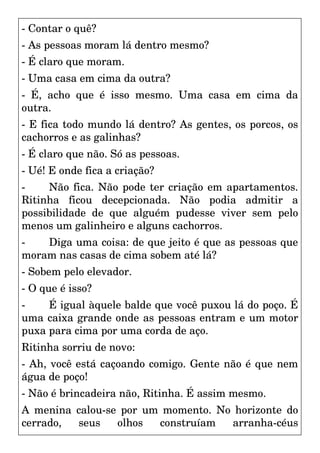 - Contar o quê?
- As pessoas moram lá dentro mesmo?
- É claro que moram.
- Uma casa em cima da outra?
- É, acho que é isso mesmo. Uma casa em cima da
outra.
- E fica todo mundo lá dentro? As gentes, os porcos, os
cachorros e as galinhas?
- É claro que não. Só as pessoas.
- Ué! E onde fica a criação?
- Não fica. Não pode ter criação em apartamentos.
Ritinha ficou decepcionada. Não podia admitir a
possibilidade de que alguém pudesse viver sem pelo
menos um galinheiro e alguns cachorros.
- Diga uma coisa: de que jeito é que as pessoas que
moram nas casas de cima sobem até lá?
- Sobem pelo elevador.
- O que é isso?
- É igual àquele balde que você puxou lá do poço. É
uma caixa grande onde as pessoas entram e um motor
puxa para cima por uma corda de aço.
Ritinha sorriu de novo:
- Ah, você está caçoando comigo. Gente não é que nem
água de poço!
- Não é brincadeira não, Ritinha. É assim mesmo.
A menina calou-se por um momento. No horizonte do
cerrado, seus olhos construíam arranha-céus
 