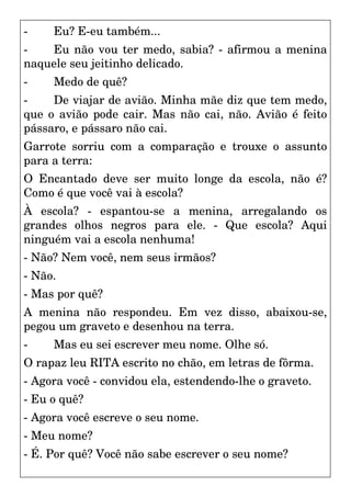 - Eu? E-eu também...
- Eu não vou ter medo, sabia? - afirmou a menina
naquele seu jeitinho delicado.
- Medo de quê?
- De viajar de avião. Minha mãe diz que tem medo,
que o avião pode cair. Mas não cai, não. Avião é feito
pássaro, e pássaro não cai.
Garrote sorriu com a comparação e trouxe o assunto
para a terra:
O Encantado deve ser muito longe da escola, não é?
Como é que você vai à escola?
À escola? - espantou-se a menina, arregalando os
grandes olhos negros para ele. - Que escola? Aqui
ninguém vai a escola nenhuma!
- Não? Nem você, nem seus irmãos?
- Não.
- Mas por quê?
A menina não respondeu. Em vez disso, abaixou-se,
pegou um graveto e desenhou na terra.
- Mas eu sei escrever meu nome. Olhe só.
O rapaz leu RITA escrito no chão, em letras de fôrma.
- Agora você - convidou ela, estendendo-lhe o graveto.
- Eu o quê?
- Agora você escreve o seu nome.
- Meu nome?
- É. Por quê? Você não sabe escrever o seu nome?
 