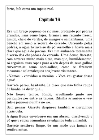 forte, fofa como um tapete real.
Capítulo16
Era um braço pequeno de rio mas, protegido por pedras
grandes, lisas como lajes, formava um recanto fresco,
úmido, cheio de verdes, de musgos e samambaias, uma
bênção em meio à secura do cerrado. Correndo pelas
pedras, a água livrava-se do pó vermelho e ficava mais
clara que água de piscina. Era um ambiente totalmente
diverso dos chapadões do cerrado. Uma densa floresta,
com árvores muito mais altas, mas que, humildemente,
só erguiam suas copas para o céu depois de seus galhos
curvarem-se como saca-rolhas, como se fizessem
mesuras e salamaleques aos jovens visitantes.
- Vamos! - convidou a menina. - Você vai gostar dessa
água!
Garrote parou, hesitante. Ia dizer que não tinha roupa
de banho, ia dizer que...
Não houve tempo. Rindo, arrulhando junto aos
periquitos por entre as taboas, Ritinha arrancou o ves-
tido e jogou-se nuinha no rio.
Sem pensar, Garrote despiu-se também e mergulhou
atrás dela.
A água fresca envolveu-o em um abraço, dissolvendo o
pó que o rapaz acumulara cavalgando toda a manhã.
Garrote sentiu-se limpo, de um modo que jamais se
sentira antes.
 