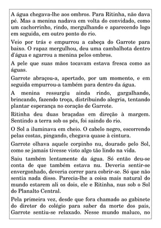 A água chegava-lhe aos ombros. Para Ritinha, não dava
pé. Mas a menina nadava em volta do convidado, como
um cachorrinho, rindo, mergulhando e aparecendo logo
em seguida, em outro ponto do rio.
Veio por trás e empurrou a cabeça do Garrote para
baixo. O rapaz mergulhou, deu uma cambalhota dentro
d'água e agarrou a menina pelos ombros.
A pele que suas mãos tocavam estava fresca como as
águas.
Garrote abraçou-a, apertado, por um momento, e em
seguida empurrou-a também para dentro da água.
A menina ressurgiu ainda rindo, gargalhando,
brincando, fazendo troça, distribuindo alegria, tentando
plantar esperança no coração de Garrote.
Ritinha deu duas braçadas em direção à margem.
Sentindo a terra sob os pés, foi saindo do rio.
O Sol a iluminava em cheio. O cabelo negro, escorrendo
pelas costas, pingando, chegava quase à cintura.
Garrote olhava aquele corpinho nu, dourado pelo Sol,
como se jamais tivesse visto algo tão lindo na vida.
Saiu também lentamente da água. Só então deu-se
conta de que também estava nu. Deveria sentir-se
envergonhado, deveria correr para cobrir-se. Só que não
sentia nada disso. Parecia-lhe a coisa mais natural do
mundo estarem ali os dois, ele e Ritinha, nus sob o Sol
do Planalto Central.
Pela primeira vez, desde que fora chamado ao gabinete
do diretor do colégio para saber da morte dos pais,
Garrote sentiu-se relaxado. Nesse mundo maluco, no
 