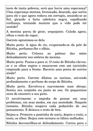 meio de tanta pobreza, será que havia uma esperança?
Uma esperança morena, bronzeada, dourada, que sorria
para ele e que agora rodava em corrupio, secando-se ao
Sol, girando a farta cabeleira negra, espalhando
confiança, tentando mostrar que a vida pode ter
sentido?
A menina parou de girar, arquejante. Calada agora,
olhou o rosto do rapaz.
Garrote aproximou-se dela.
Muito perto. A água do rio, evaporando-se da pele de
Ritinha, perfumou-lhe o olfato.
Muito perto. Colocou as palmas das mãos
delicadamente nos ombros da menina.
Muito perto. Puxou-a para si. O rosto de Ritinha elevou-
se e os olhos negros o encararam com um narizinho
empinado para a frente. Haveria uma ponta de sorriso
ainda?
Muito perto. Garrote dilatou as narinas, sorvendo
profundamente o perfume do corpo de Ritinha.
Muito perto. Envolveu-a suavemente num abraço.
Sentiu seu corpinho nu junto ao seu. Os pequeninos
seios de encontro a seu peito.
O envolvimento o impedia de pensar em seus
problemas, em seus medos, em sua ansiedade. Naquele
instante, Ritinha ocupava cada pedacinho do seu
pensamento. E deixava o resto de fora.
Beijou-a. Primeiro a pontinha do nariz, depois o rosto, a
testa, os olhos. Beijou com ternura os lábios molhados.
Ritinha desvencilhou-se delicadamente. Correu para o
 