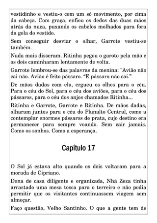 vestidinho e vestiu-o com um só movimento, por cima
da cabeça. Com graça, enfiou os dedos das duas mãos
atrás da nuca, puxando os cabelos molhados para fora
da gola do vestido.
Sem conseguir desviar o olhar, Garrote vestiu-se
também.
Nada mais disseram. Ritinha pegou o garoto pela mão e
os dois caminharam lentamente de volta.
Garrote lembrou-se das palavras da menina: "Avião não
cai não. Avião é feito pássaro. “E pássaro não cai.”
De mãos dadas com ela, ergueu os olhos para o céu.
Para o céu do Sol, para o céu dos aviões, para o céu dos
pássaros, para o céu dos anjos chamados Ritinha...
Ritinha e Garrote, Garrote e Ritinha. De mãos dadas,
olharam juntos para o céu do Planalto Central, como a
contemplar enormes pássaros de prata, cujo destino era
permanecer para sempre voando. Sem cair jamais.
Como os sonhos. Como a esperança.
Capítulo17
O Sol já estava alto quando os dois voltaram para a
morada de Cipriano.
Dona de casa diligente e organizada, Nhá Zeza tinha
arrastado uma mesa tosca para o terreiro e não podia
permitir que os visitantes continuassem viagem sem
almoçar.
Faço questão, Velho Santinho. O que a gente tem de
 