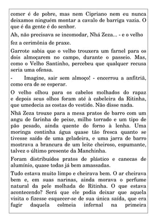 comer é de pobre, mas nem Cipriano nem eu nunca
deixamos ninguém montar a cavalo de barriga vazia. O
que é da gente é do senhor.
Ah, não precisava se incomodar, Nhá Zeza... - e o velho
fez a cerimônia de praxe.
Garrote sabia que o velho trouxera um farnel para os
dois almoçarem no campo, durante o passeio. Mas,
como o Velho Santinho, percebeu que qualquer recusa
seria uma ofensa.
- Imagine, sair sem almoço! - encerrou a anfitriã,
como era de se esperar.
O velho olhou para os cabelos molhados do rapaz
e depois seus olhos foram até à cabeleira da Ritinha,
que umedecia as costas do vestido. Não disse nada.
Nhã Zeza trouxe para a mesa pratos de barro com um
angu de farinha de peixe, milho torrado e um tipo de
pão pesado, ainda quente do forno à lenha. Uma
moringa continha água quase tão fresca quanto se
tivesse saído de uma geladeira, e uma jarra de barro
mostrava a brancura de um leite cheiroso, espumante,
talvez o último presente da Manchinha.
Foram distribuídos pratos de plástico e canecas de
alumínio, quase todas já bem amassadas.
Tudo estava muito limpo e cheirava bem. O ar cheirava
bem e, em suas narinas, ainda morava o perfume
natural da pele molhada de Ritinha. O que estava
acontecendo? Será que ele podia deixar que aquela
visita o fizesse esquecer-se de sua única saída, que era
fugir daquela colmeia infernal na primeira
 